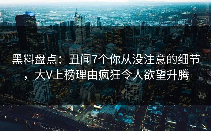 黑料盘点：丑闻7个你从没注意的细节，大V上榜理由疯狂令人欲望升腾