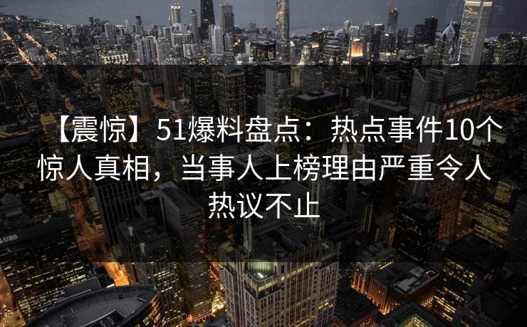 【震惊】51爆料盘点：热点事件10个惊人真相，当事人上榜理由严重令人热议不止