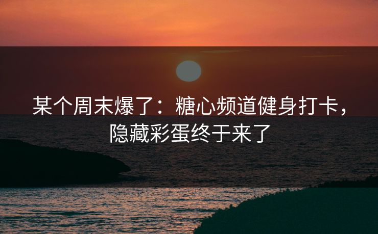 某个周末爆了：糖心频道健身打卡，隐藏彩蛋终于来了