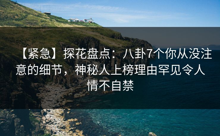 【紧急】探花盘点：八卦7个你从没注意的细节，神秘人上榜理由罕见令人情不自禁