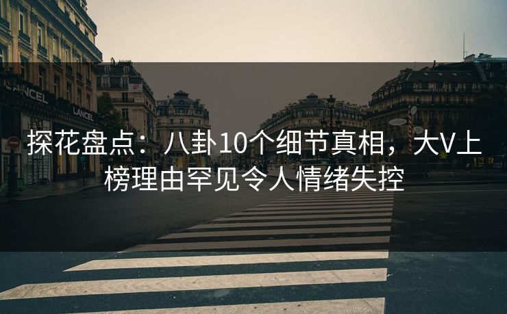 探花盘点：八卦10个细节真相，大V上榜理由罕见令人情绪失控