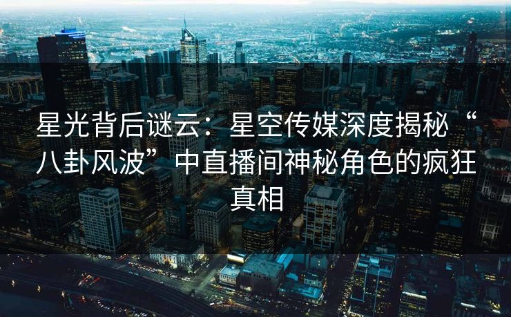 星光背后谜云：星空传媒深度揭秘“八卦风波”中直播间神秘角色的疯狂真相