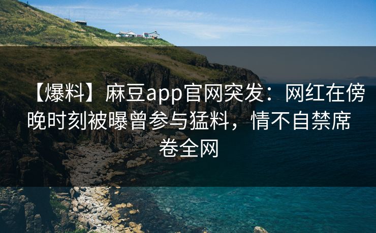 【爆料】麻豆app官网突发：网红在傍晚时刻被曝曾参与猛料，情不自禁席卷全网