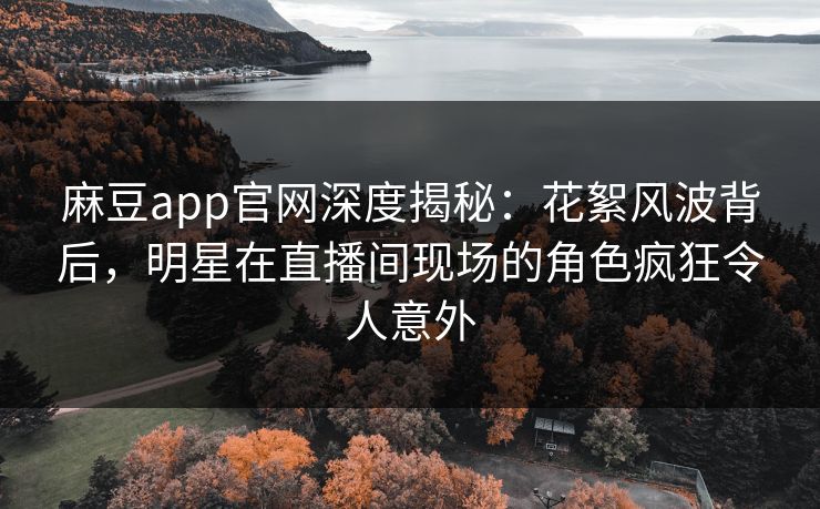 麻豆app官网深度揭秘：花絮风波背后，明星在直播间现场的角色疯狂令人意外