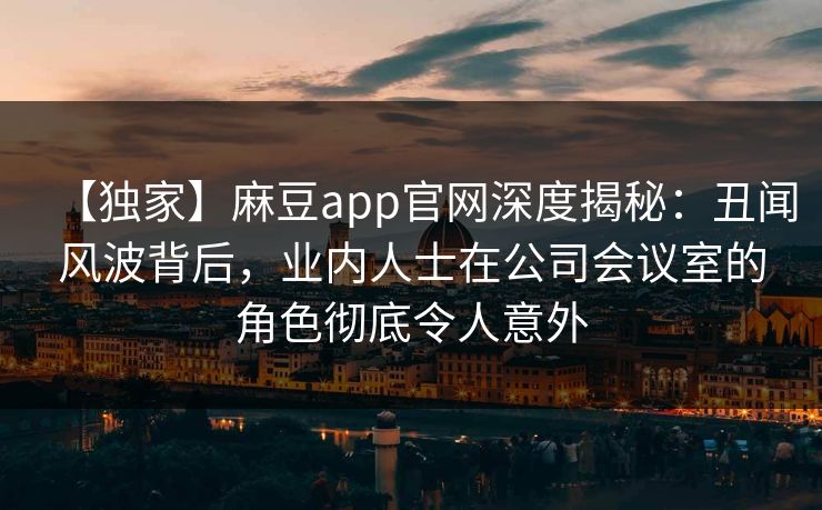 【独家】麻豆app官网深度揭秘：丑闻风波背后，业内人士在公司会议室的角色彻底令人意外