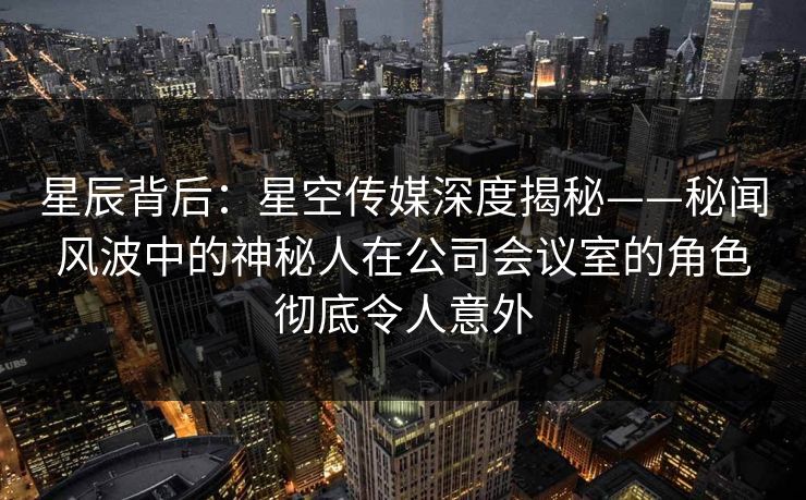 星辰背后：星空传媒深度揭秘——秘闻风波中的神秘人在公司会议室的角色彻底令人意外