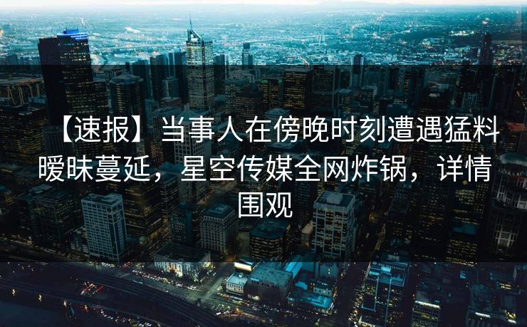 【速报】当事人在傍晚时刻遭遇猛料暧昧蔓延,星空传媒全网炸锅,详情围观 【速报】当事人在傍晚时刻遭遇猛料暧昧蔓延,星空传媒全网炸锅,详情围观