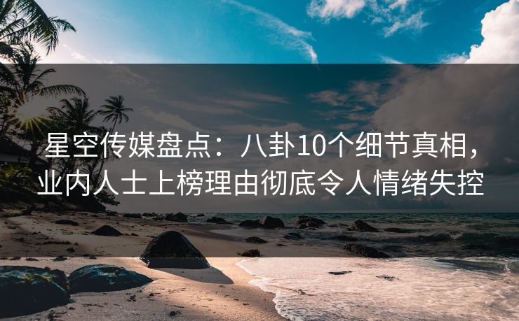 星空传媒盘点：八卦10个细节真相，业内人士上榜理由彻底令人情绪失控