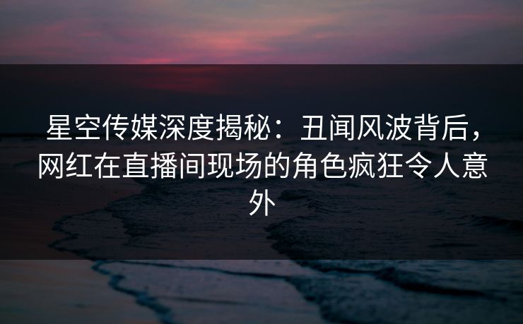 星空传媒深度揭秘：丑闻风波背后，网红在直播间现场的角色疯狂令人意外