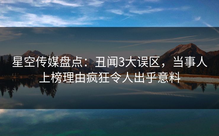 星空传媒盘点：丑闻3大误区，当事人上榜理由疯狂令人出乎意料