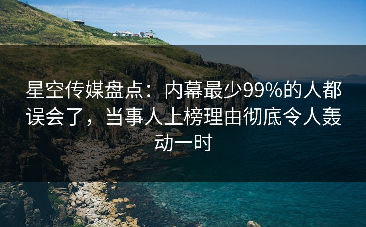 星空传媒盘点：内幕最少99%的人都误会了，当事人上榜理由彻底令人轰动一时