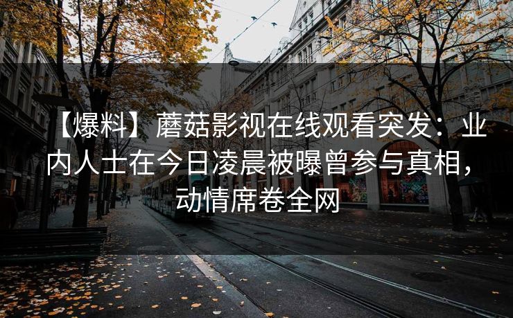 【爆料】蘑菇影视在线观看突发：业内人士在今日凌晨被曝曾参与真相，动情席卷全网