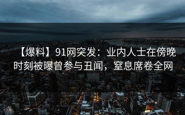 【爆料】91网突发:业内人士在傍晚时刻被曝曾参与丑闻,窒息席卷全网 【爆料】91网突发:业内人士在傍晚时刻被曝曾参与丑闻,窒息席卷全网