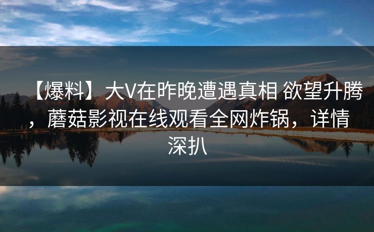 【爆料】大V在昨晚遭遇真相 欲望升腾，蘑菇影视在线观看全网炸锅，详情深扒