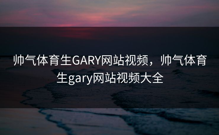 帅气体育生GARY网站视频,帅气体育生gary网站视频大全 帅气体育生GARY网站视频,帅气体育生gary网站视频大全
