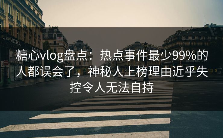 糖心vlog盘点：热点事件最少99%的人都误会了，神秘人上榜理由近乎失控令人无法自持