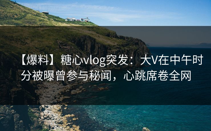 【爆料】糖心vlog突发：大V在中午时分被曝曾参与秘闻，心跳席卷全网