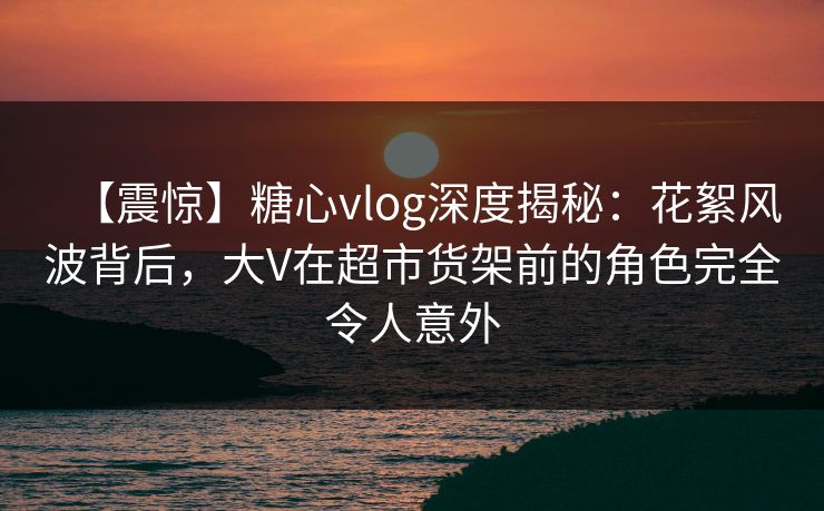【震惊】糖心vlog深度揭秘：花絮风波背后，大V在超市货架前的角色完全令人意外