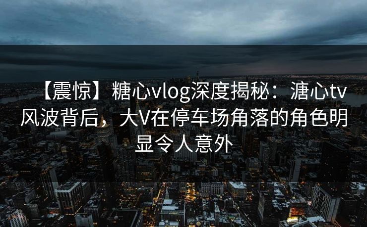 【震惊】糖心vlog深度揭秘：溏心tv风波背后，大V在停车场角落的角色明显令人意外