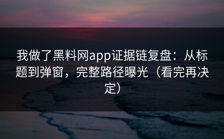 我做了黑料网app证据链复盘：从标题到弹窗，完整路径曝光（看完再决定）