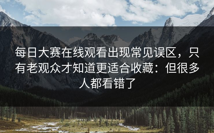 每日大赛在线观看出现常见误区，只有老观众才知道更适合收藏：但很多人都看错了