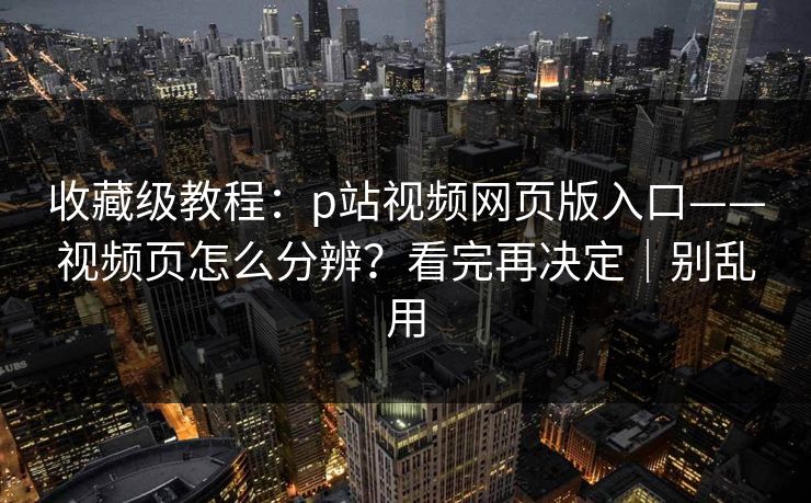 收藏级教程：p站视频网页版入口——视频页怎么分辨？看完再决定｜别乱用