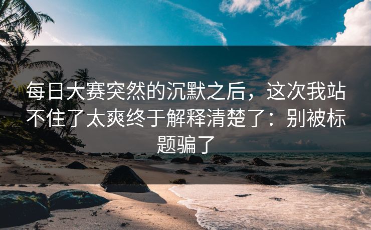 每日大赛突然的沉默之后，这次我站不住了太爽终于解释清楚了：别被标题骗了