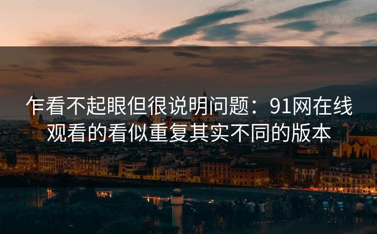 乍看不起眼但很说明问题：91网在线观看的看似重复其实不同的版本