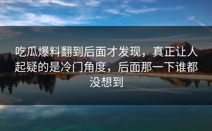 吃瓜爆料翻到后面才发现，真正让人起疑的是冷门角度，后面那一下谁都没想到