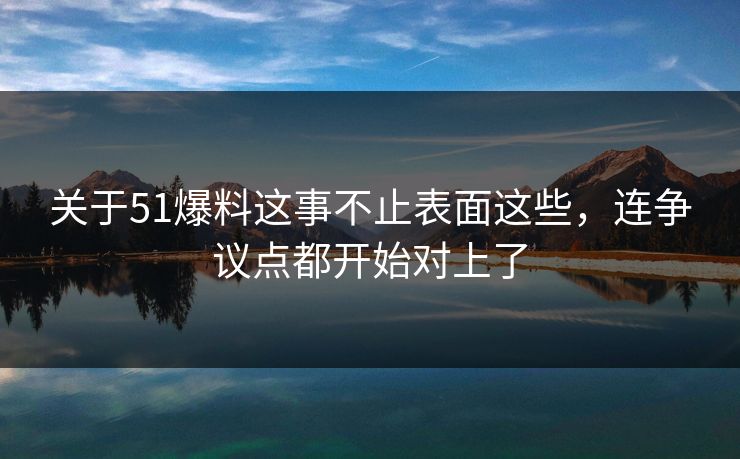 关于51爆料这事不止表面这些，连争议点都开始对上了