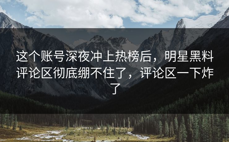 这个账号深夜冲上热榜后，明星黑料评论区彻底绷不住了，评论区一下炸了